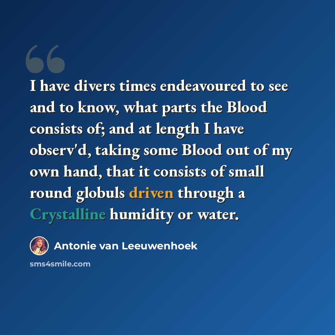 “I have divers times endeavoured to see and to know, what parts the Blood consists of; and at length I have observ'd, taking some Blood out of my own hand, that it consists of small round globuls driven through a Crystalline humidity or water.” quote by Antonie van Leeuwenhoek