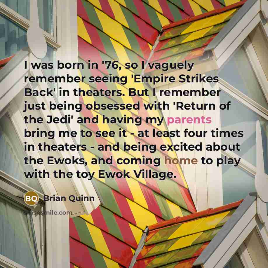 “I was born in '76, so I vaguely remember seeing 'Empire Strikes Back' in theaters. But I remember just being obsessed with 'Return of the Jedi' and having my parents bring me to see it - at least four times in theaters - and being excited about the Ewoks, and coming home to play with the toy Ewok…” quote by Brian Quinn