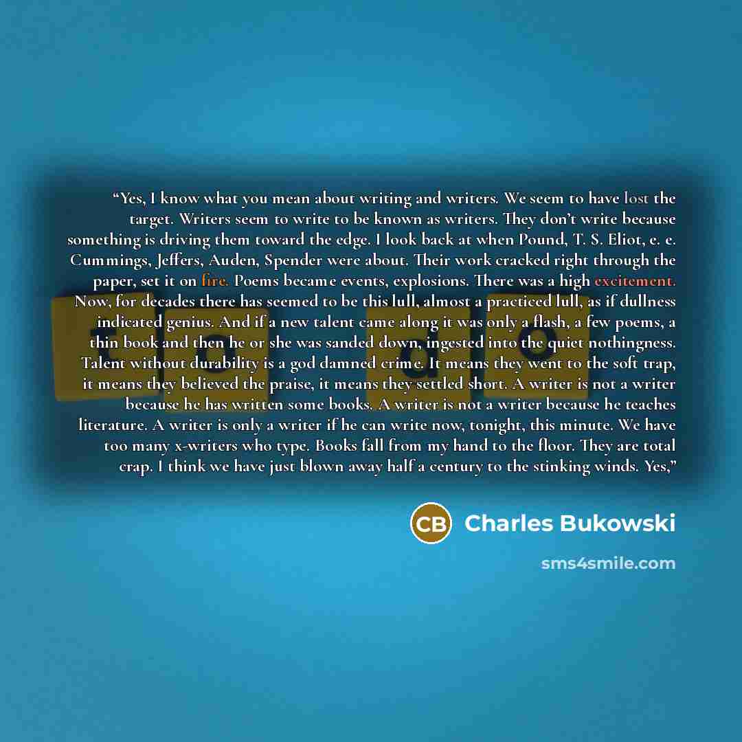 “Yes, I know what you mean about writing and writers. We seem to have lost the target. Writers seem to write to be known as writers. They don’t write because something is driving them toward the edge. I look back at when Pound, T. S. Eliot, e. e. Cummings, Jeffers, Auden, Spender were about. Their…” quote by Charles Bukowski