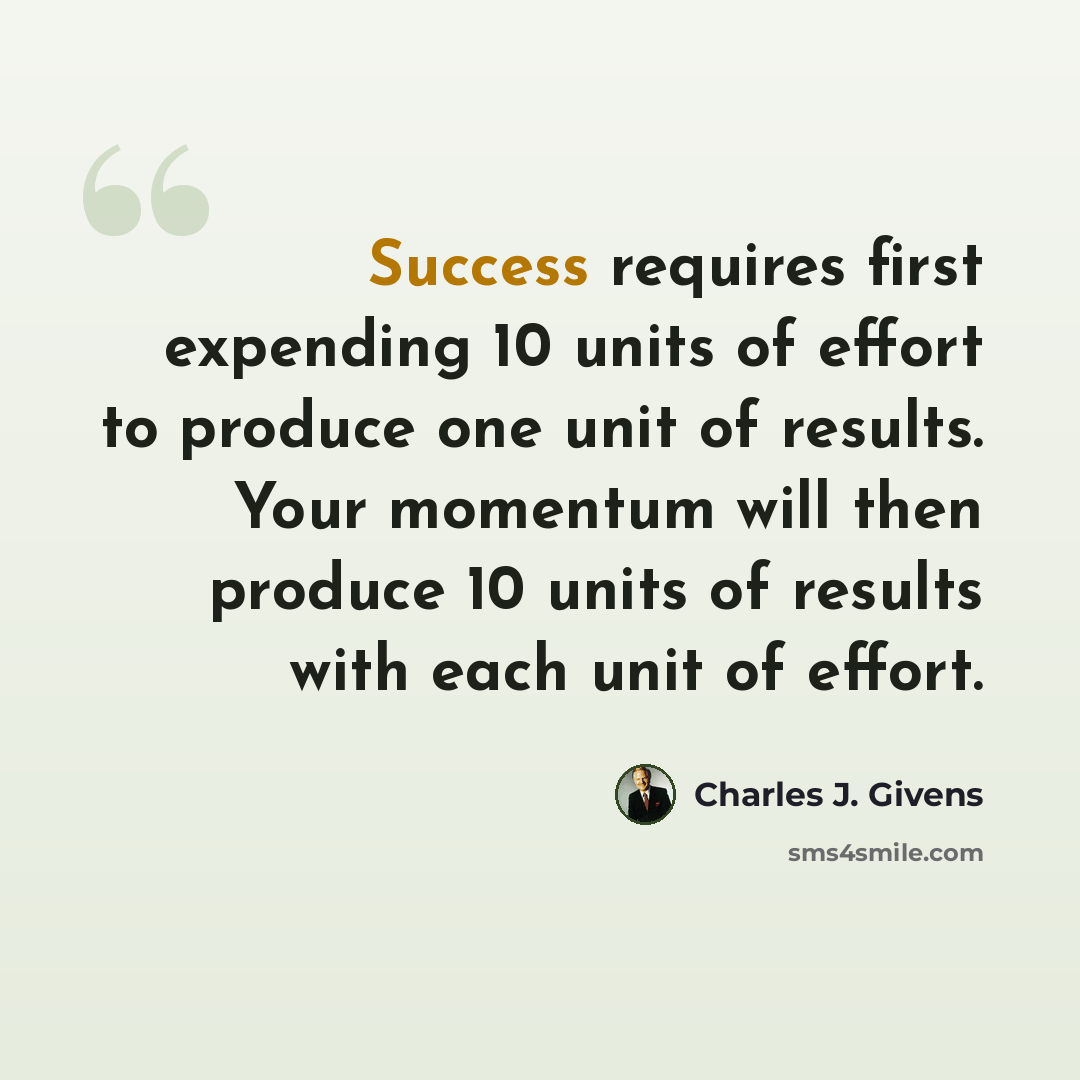 “Success requires first expending 10 units of effort to produce one unit of results. Your momentum will then produce 10 units of results with each unit of effort.” quote by Charles J. Givens
