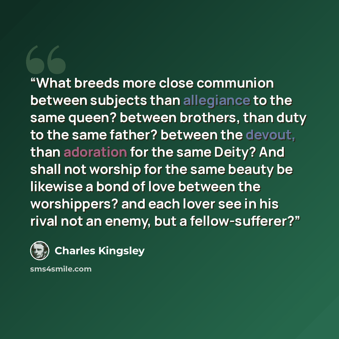 “What breeds more close communion between subjects than allegiance to the same queen? between brothers, than duty to the same father? between the devout, than adoration for the same Deity? And shall not worship for the same beauty be likewise a bond of love between the worshippers? and each lover…” quote by Charles Kingsley