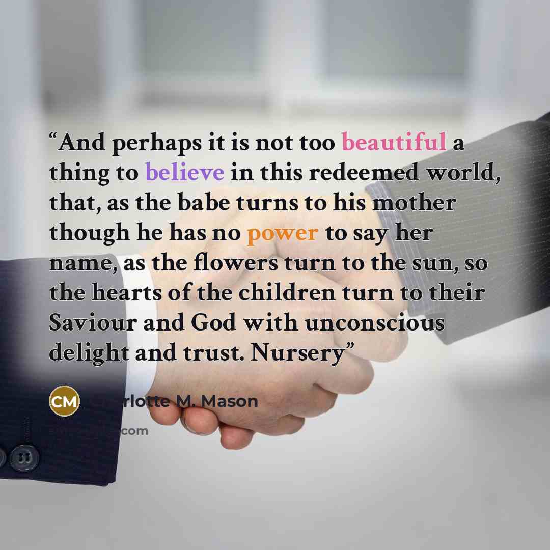 “And perhaps it is not too beautiful a thing to believe in this redeemed world, that, as the babe turns to his mother though he has no power to say her name, as the flowers turn to the sun, so the hearts of the children turn to their Saviour and God with unconscious delight and trust. Nursery” quote by Charlotte M. Mason