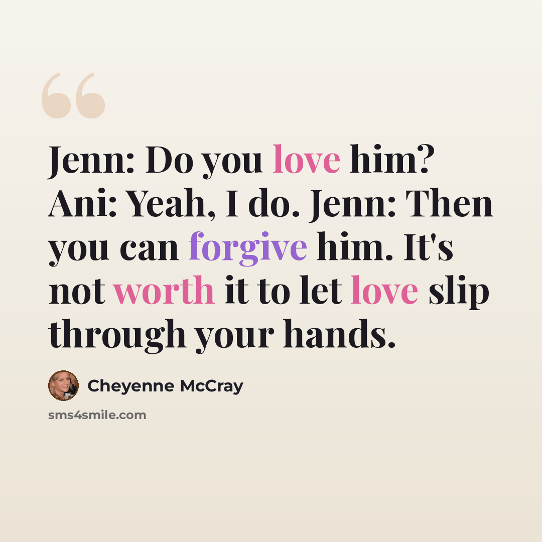 “Jenn: Do you love him? Ani: Yeah, I do. Jenn: Then you can forgive him. It's not worth it to let love slip through your hands.” quote by Cheyenne McCray