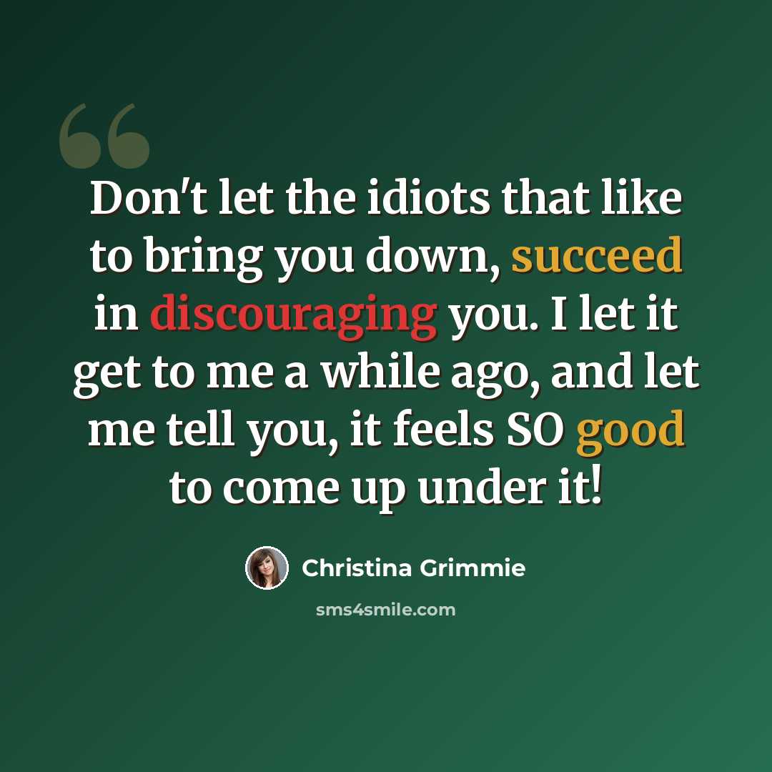 “Don't let the idiots that like to bring you down, succeed in discouraging you. I let it get to me a while ago, and let me tell you, it feels SO good to come up under it!” quote by Christina Grimmie