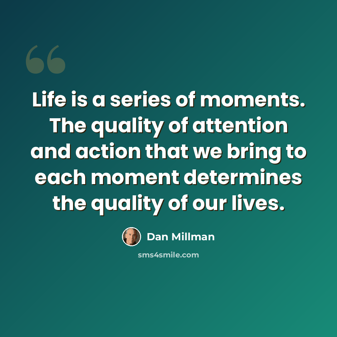 “Life is a series of moments. The quality of attention and action that we bring to each moment determines the quality of our lives.” quote by Dan Millman
