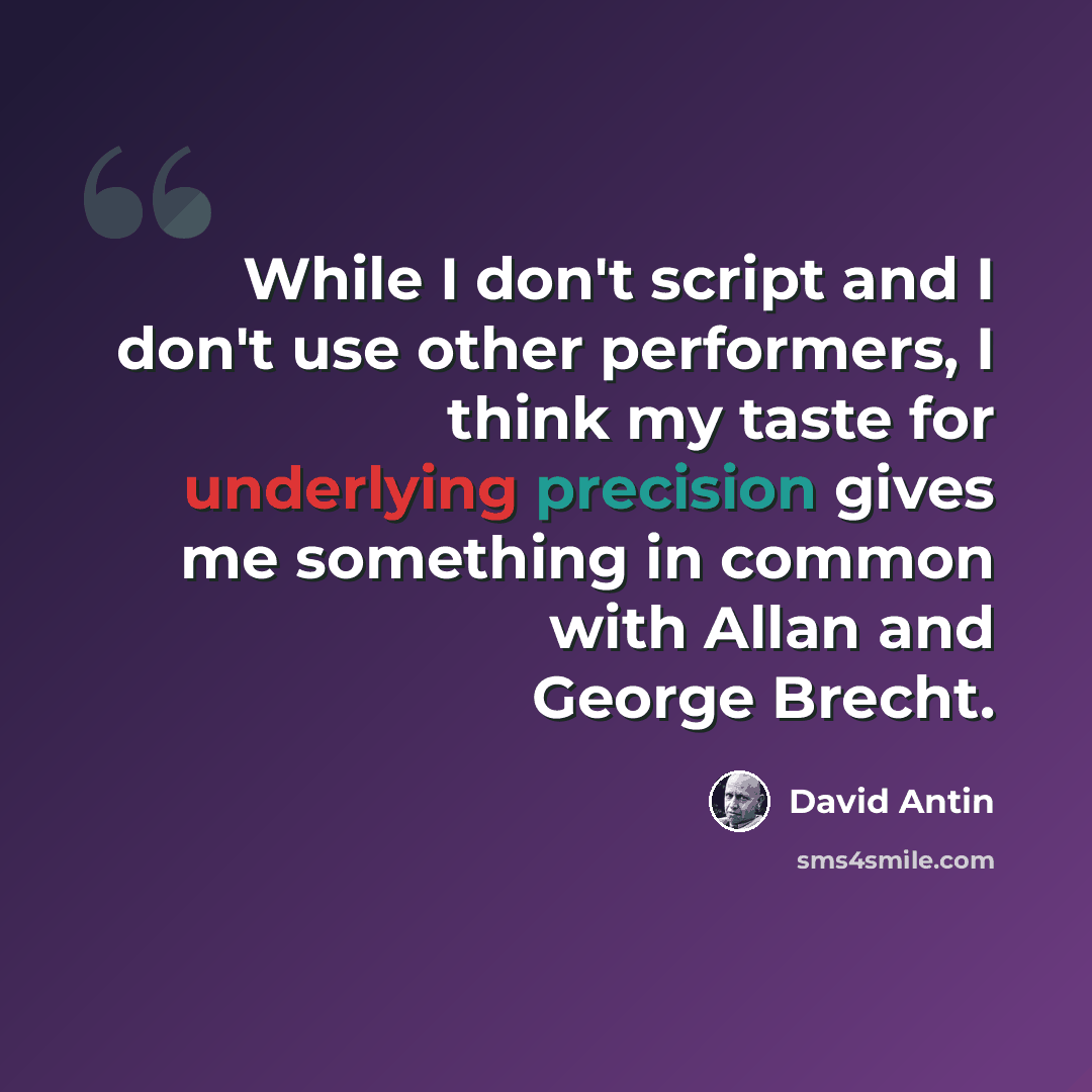 “While I don't script and I don't use other performers, I think my taste for underlying precision gives me something in common with Allan and George Brecht.” quote by David Antin