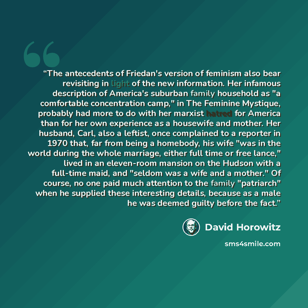 “The antecedents of Friedan's version of feminism also bear revisiting in light of the new information. Her infamous description of America's suburban family household as "a comfortable concentration camp," in The Feminine Mystique, probably had more to do with her marxist hatred for America than…” quote by David Horowitz