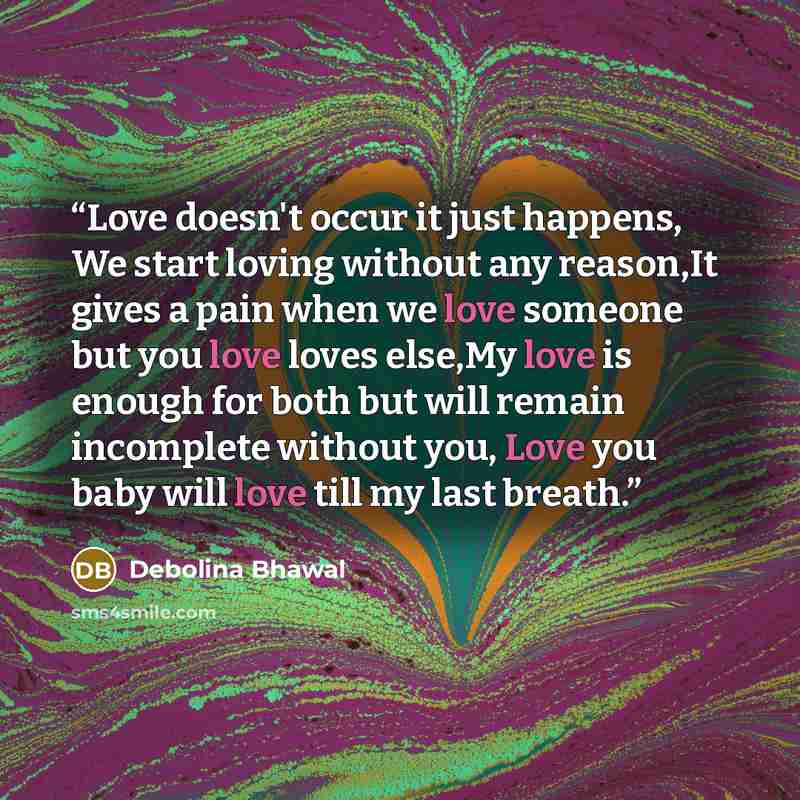 “Love doesn't occur it just happens, We start loving without any reason,It gives a pain when we love someone but you love loves else,My love is enough for both but will remain incomplete without you, Love you baby will love till my last breath.” quote by Debolina Bhawal