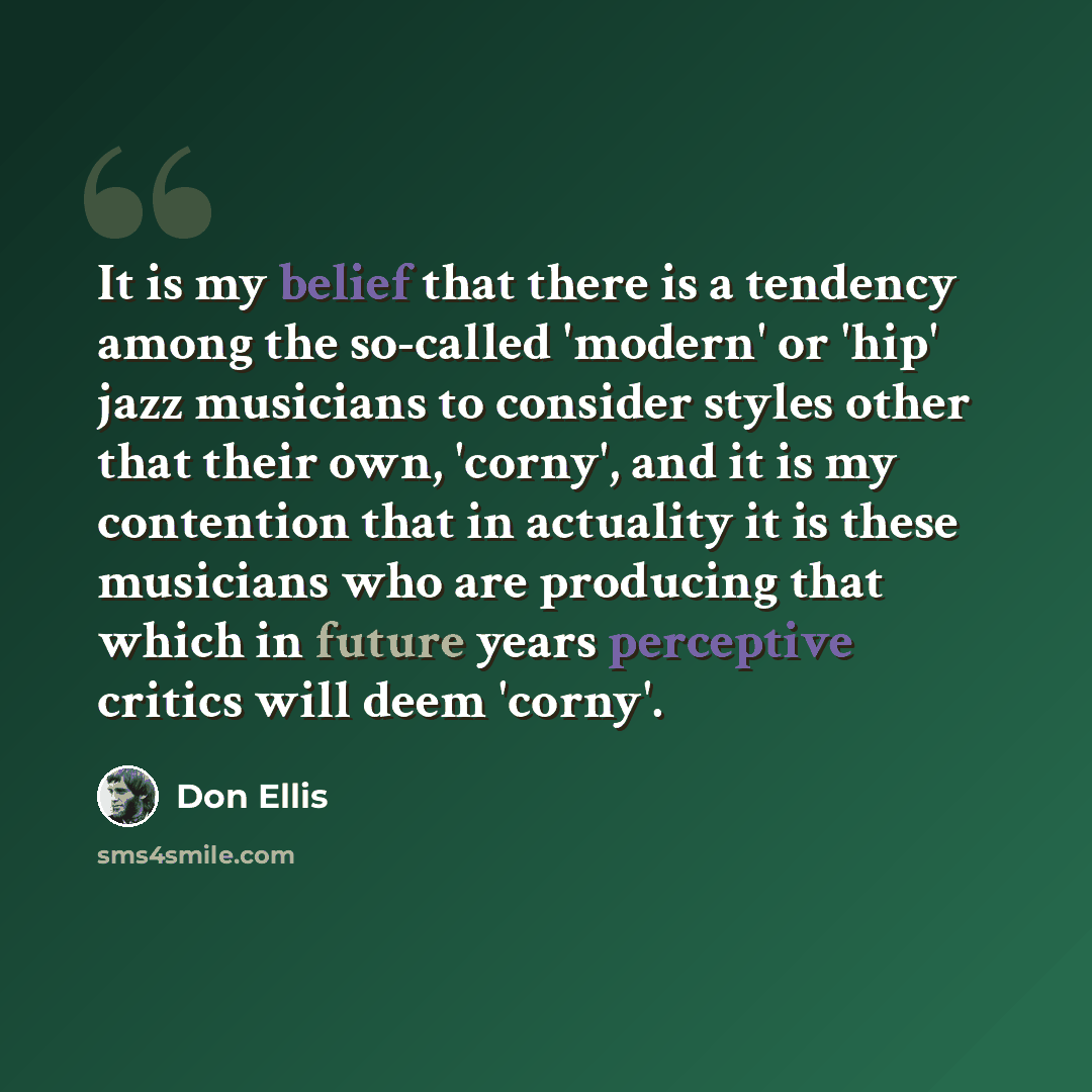 “It is my belief that there is a tendency among the so-called 'modern' or 'hip' jazz musicians to consider styles other that their own, 'corny', and it is my contention that in actuality it is these musicians who are producing that which in future years perceptive critics will deem 'corny'.” quote by Don Ellis