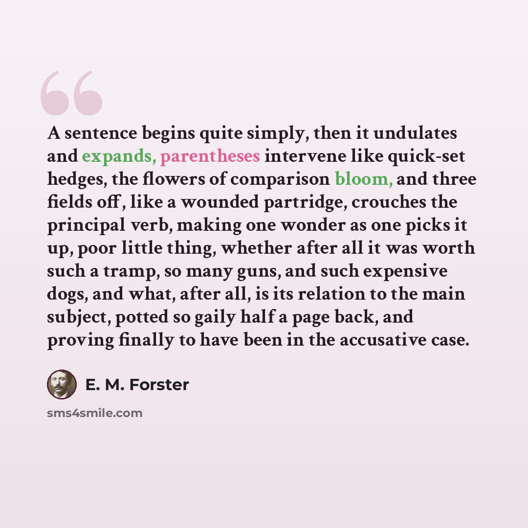 “A sentence begins quite simply, then it undulates and expands, parentheses intervene like quick-set hedges, the flowers of comparison bloom, and three fields off, like a wounded partridge, crouches the principal verb, making one wonder as one picks it up, poor little thing, whether after all it…” quote by E. M. Forster