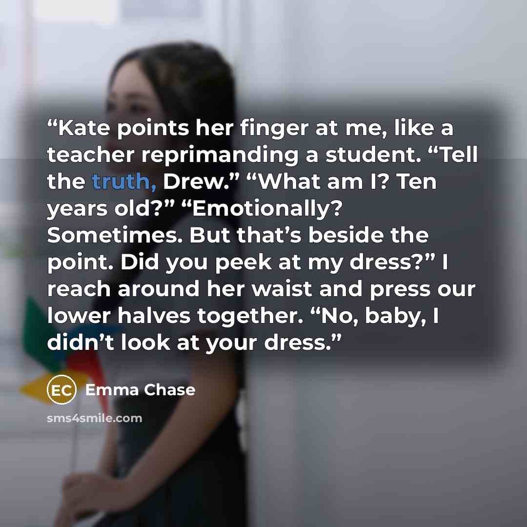 “Kate points her finger at me, like a teacher reprimanding a student. “Tell the truth, Drew.” “What am I? Ten years old?” “Emotionally? Sometimes. But that’s beside the point. Did you peek at my dress?” I reach around her waist and press our lower halves together. “No, baby, I didn’t look at your…” quote by Emma Chase