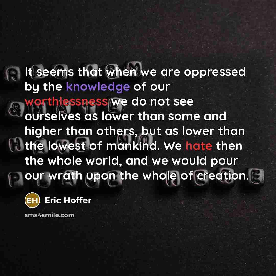 “It seems that when we are oppressed by the knowledge of our worthlessness we do not see ourselves as lower than some and higher than others, but as lower than the lowest of mankind. We hate then the whole world, and we would pour our wrath upon the whole of creation.” quote by Eric Hoffer