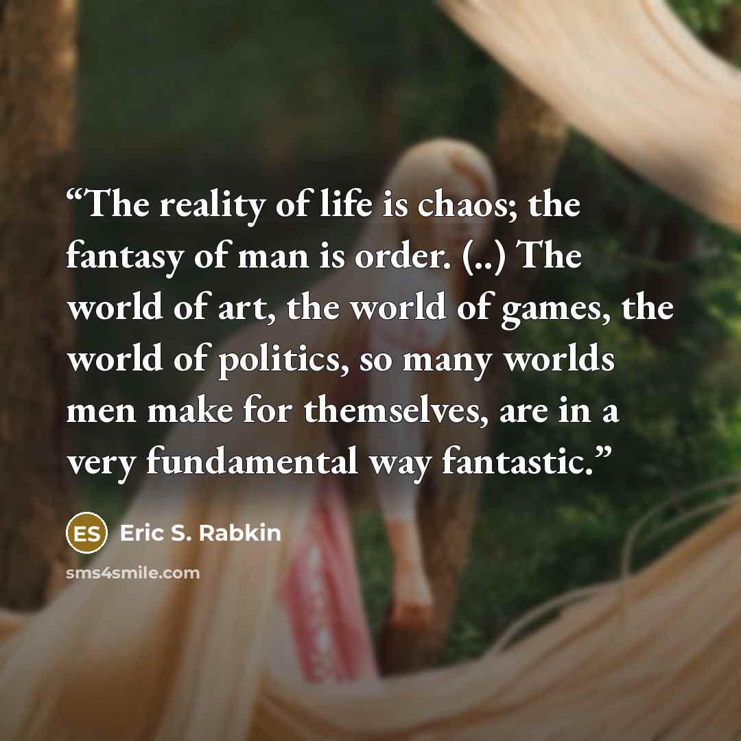 “The reality of life is chaos; the fantasy of man is order. (..) The world of art, the world of games, the world of politics, so many worlds men make for themselves, are in a very fundamental way fantastic.” quote by Eric S. Rabkin