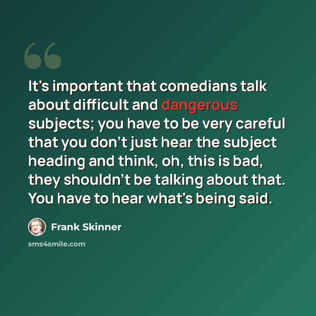 “It's important that comedians talk about difficult and dangerous subjects; you have to be very careful that you don't just hear the subject heading and think, oh, this is bad, they shouldn't be talking about that. You have to hear what's being said.” quote by Frank Skinner