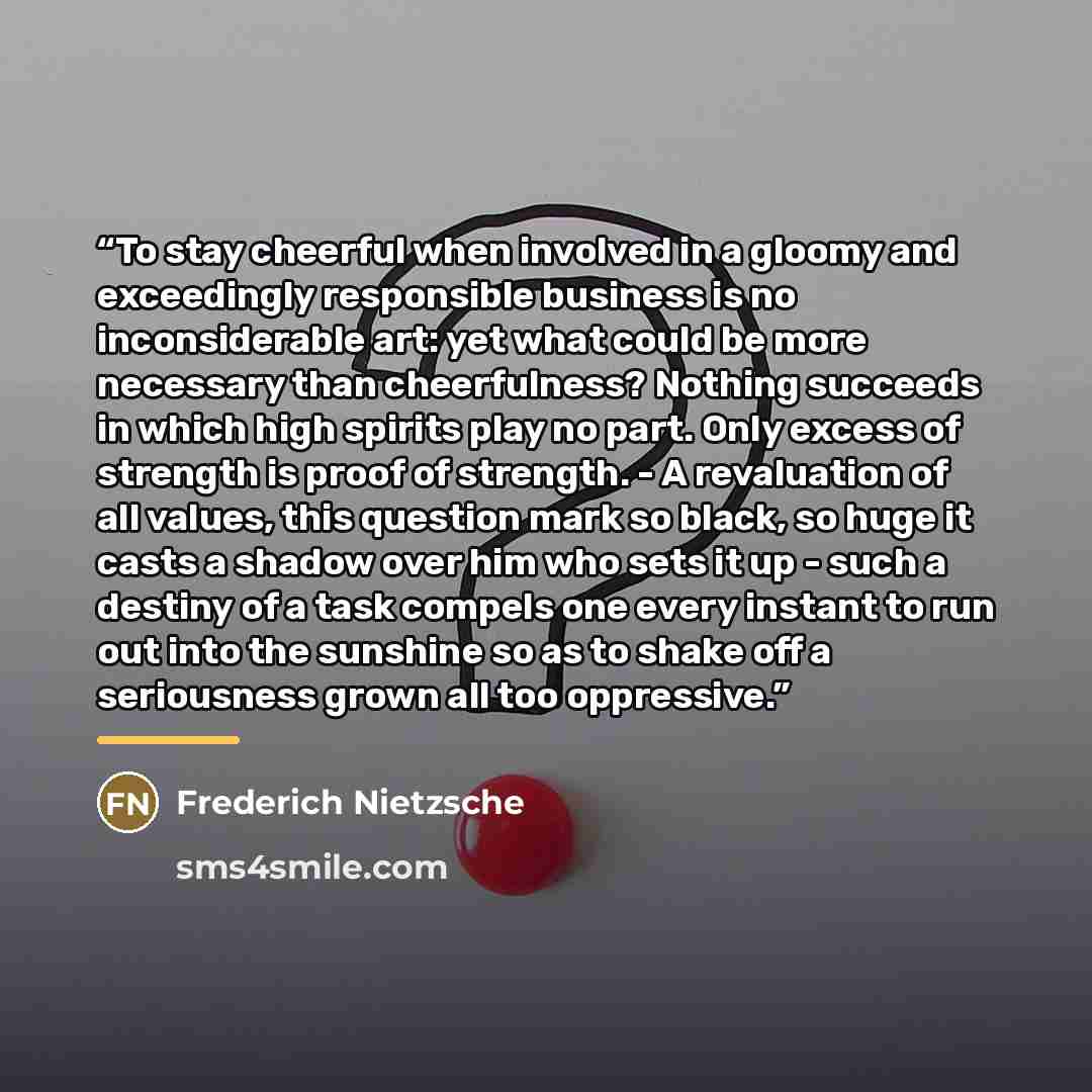 “To stay cheerful when involved in a gloomy and exceedingly responsible business is no inconsiderable art: yet what could be more necessary than cheerfulness? Nothing succeeds in which high spirits play no part. Only excess of strength is proof of strength. - A revaluation of all values, this…” quote by Frederich Nietzsche