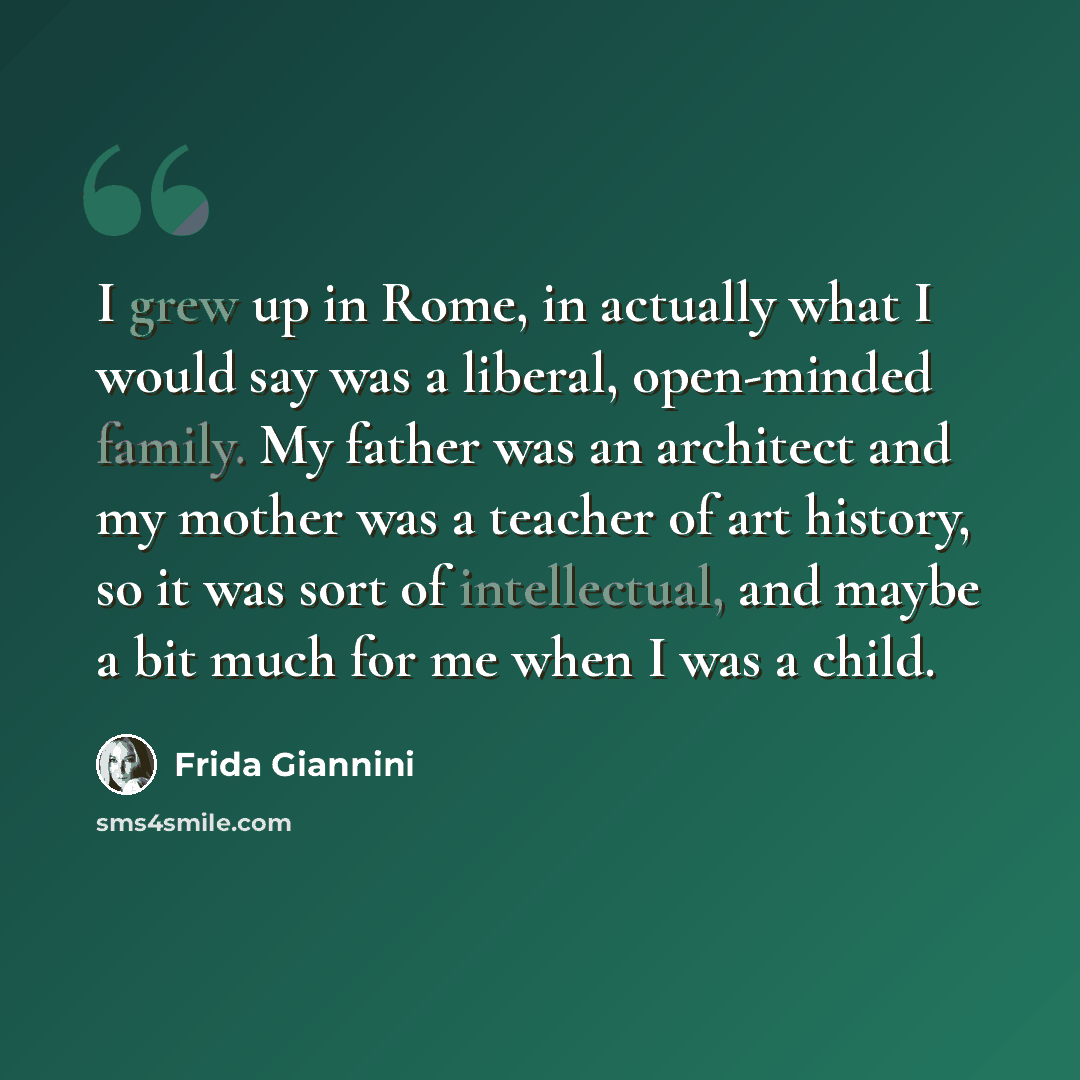 “I grew up in Rome, in actually what I would say was a liberal, open-minded family. My father was an architect and my mother was a teacher of art history, so it was sort of intellectual, and maybe a bit much for me when I was a child.” quote by Frida Giannini