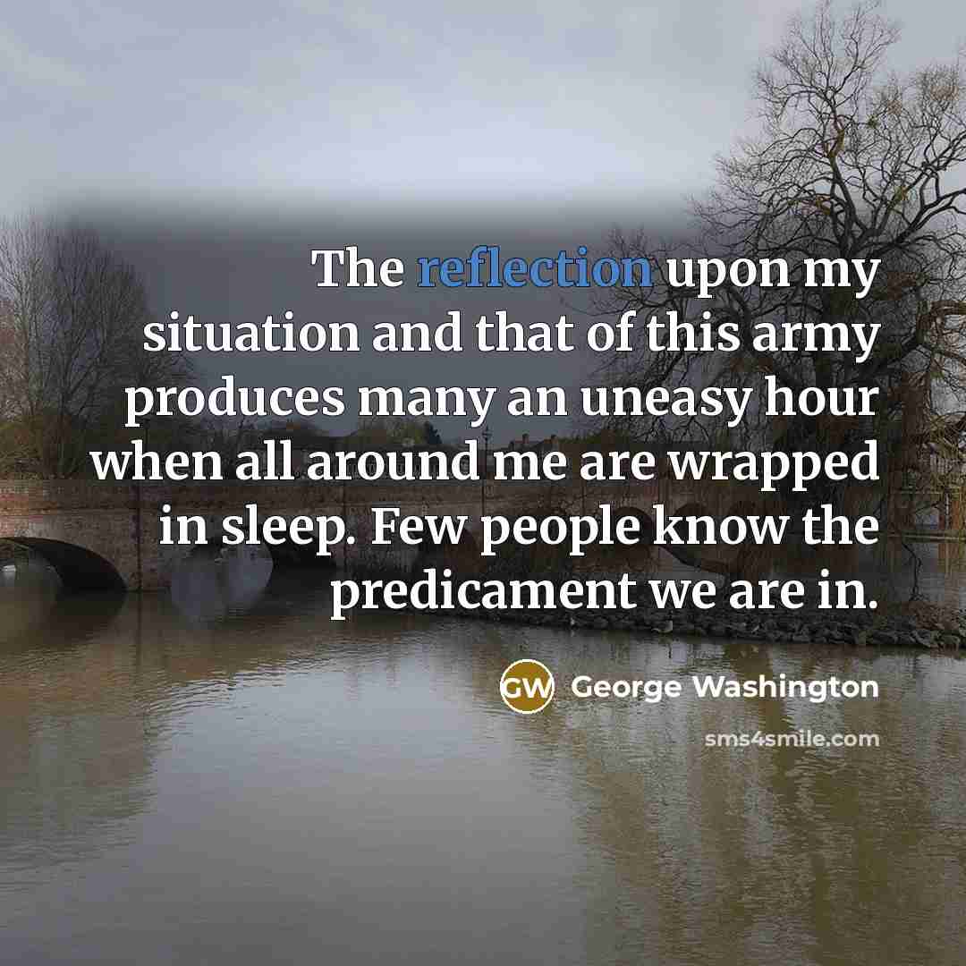 “The reflection upon my situation and that of this army produces many an uneasy hour when all around me are wrapped in sleep. Few people know the predicament we are in.” quote by George Washington