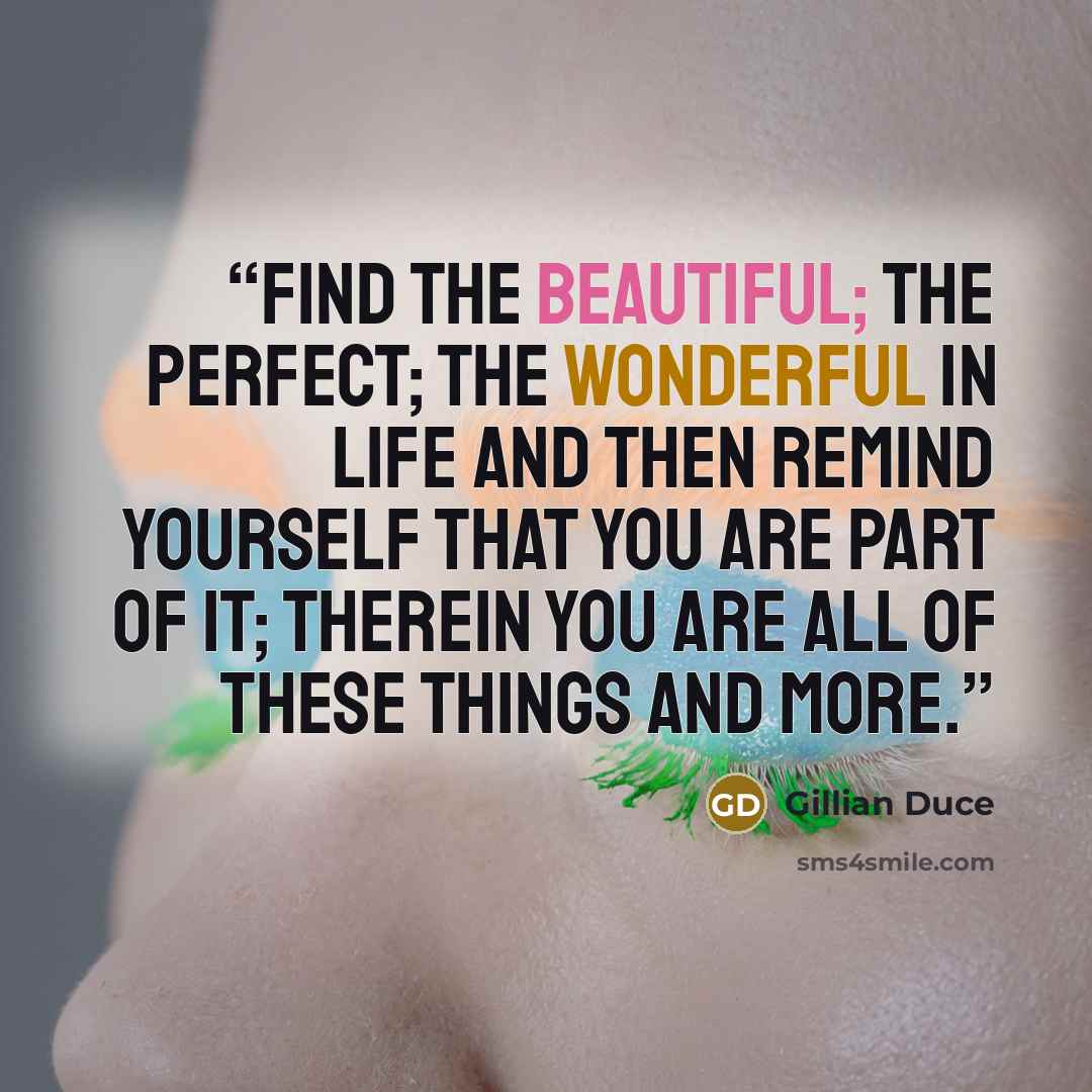 “Find the beautiful; the perfect; the wonderful in life and then remind yourself that you are part of it; therein you are all of these things and more.” quote by Gillian Duce