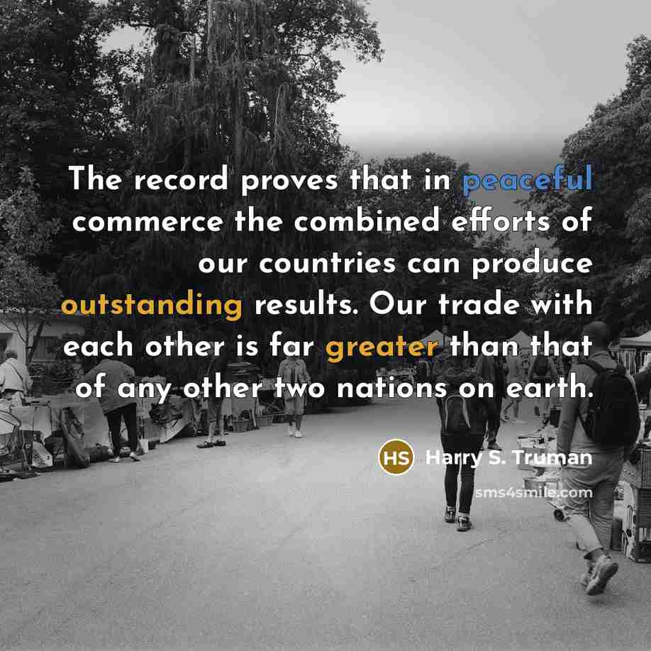 “The record proves that in peaceful commerce the combined efforts of our countries can produce outstanding results. Our trade with each other is far greater than that of any other two nations on earth.” quote by Harry S. Truman