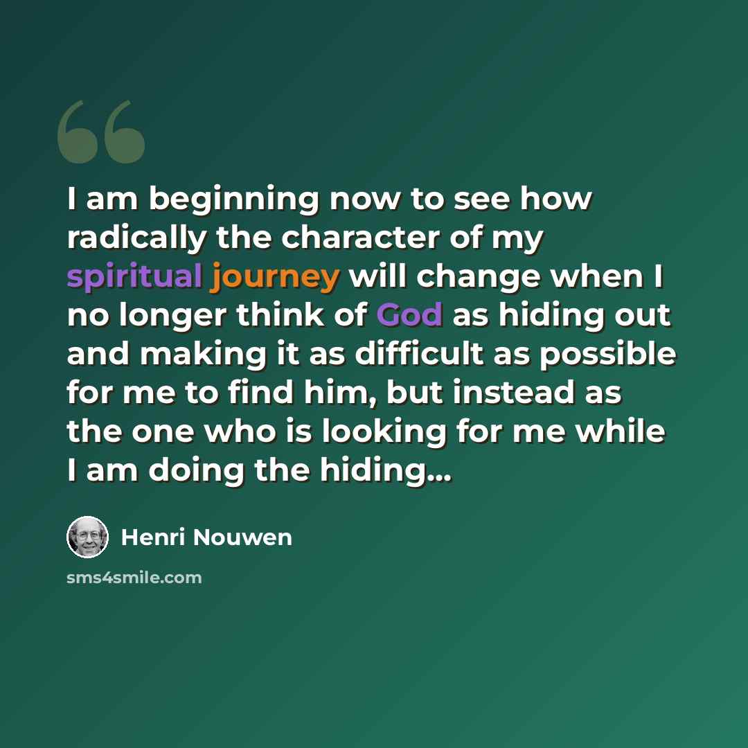 “I am beginning now to see how radically the character of my spiritual journey will change when I no longer think of God as hiding out and making it as difficult as possible for me to find him, but instead as the one who is looking for me while I am doing the hiding...” quote by Henri Nouwen