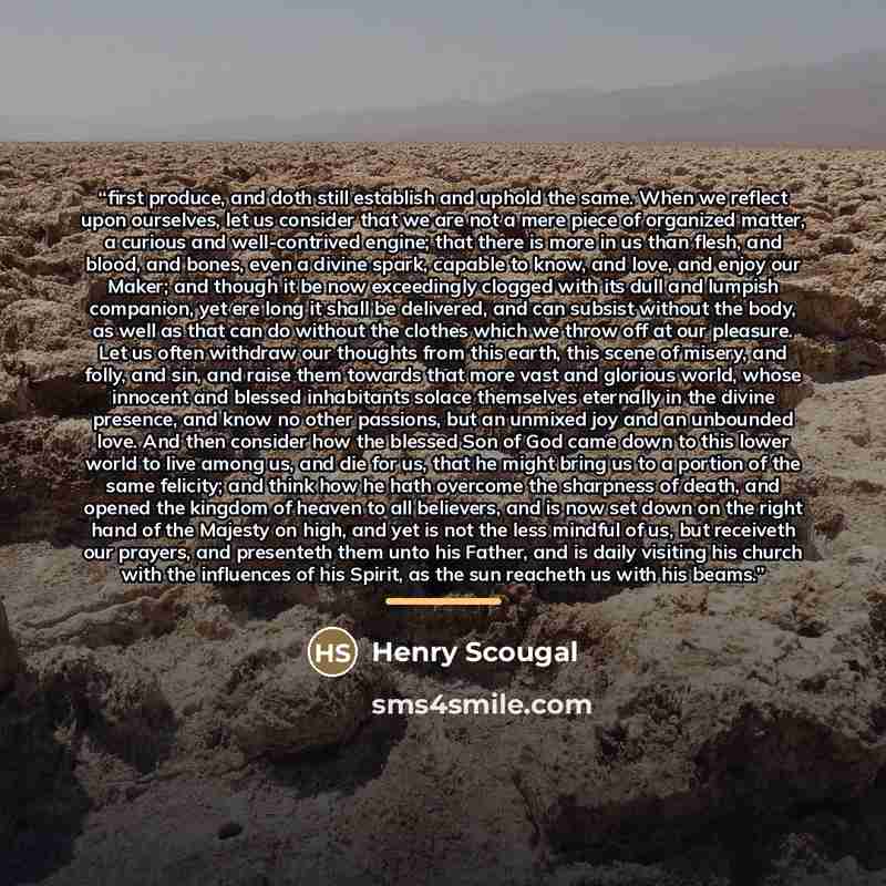 “first produce, and doth still establish and uphold the same. When we reflect upon ourselves, let us consider that we are not a mere piece of organized matter, a curious and well-contrived engine; that there is more in us than flesh, and blood, and bones, even a divine spark, capable to know, and…” quote by Henry Scougal