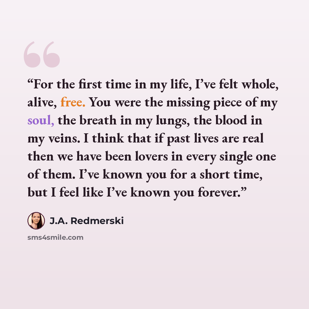 “For the first time in my life, I’ve felt whole, alive, free. You were the missing piece of my soul, the breath in my lungs, the blood in my veins. I think that if past lives are real then we have been lovers in every single one of them. I’ve known you for a short time, but I feel like I’ve known…” quote by J.A. Redmerski