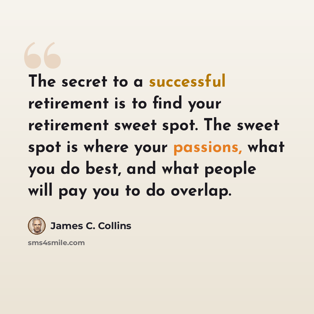 “The secret to a successful retirement is to find your retirement sweet spot. The sweet spot is where your passions, what you do best, and what people will pay you to do overlap.” quote by James C. Collins