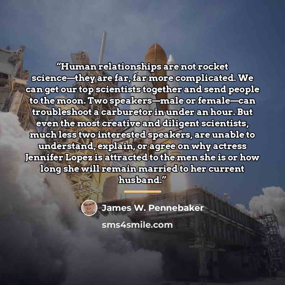 “Human relationships are not rocket science—they are far, far more complicated. We can get our top scientists together and send people to the moon. Two speakers—male or female—can troubleshoot a carburetor in under an hour. But even the most creative and diligent scientists, much less two…” quote by James W. Pennebaker