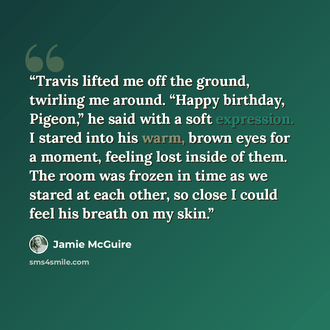 “Travis lifted me off the ground, twirling me around. “Happy birthday, Pigeon,” he said with a soft expression. I stared into his warm, brown eyes for a moment, feeling lost inside of them. The room was frozen in time as we stared at each other, so close I could feel his breath on my skin.” quote by Jamie McGuire