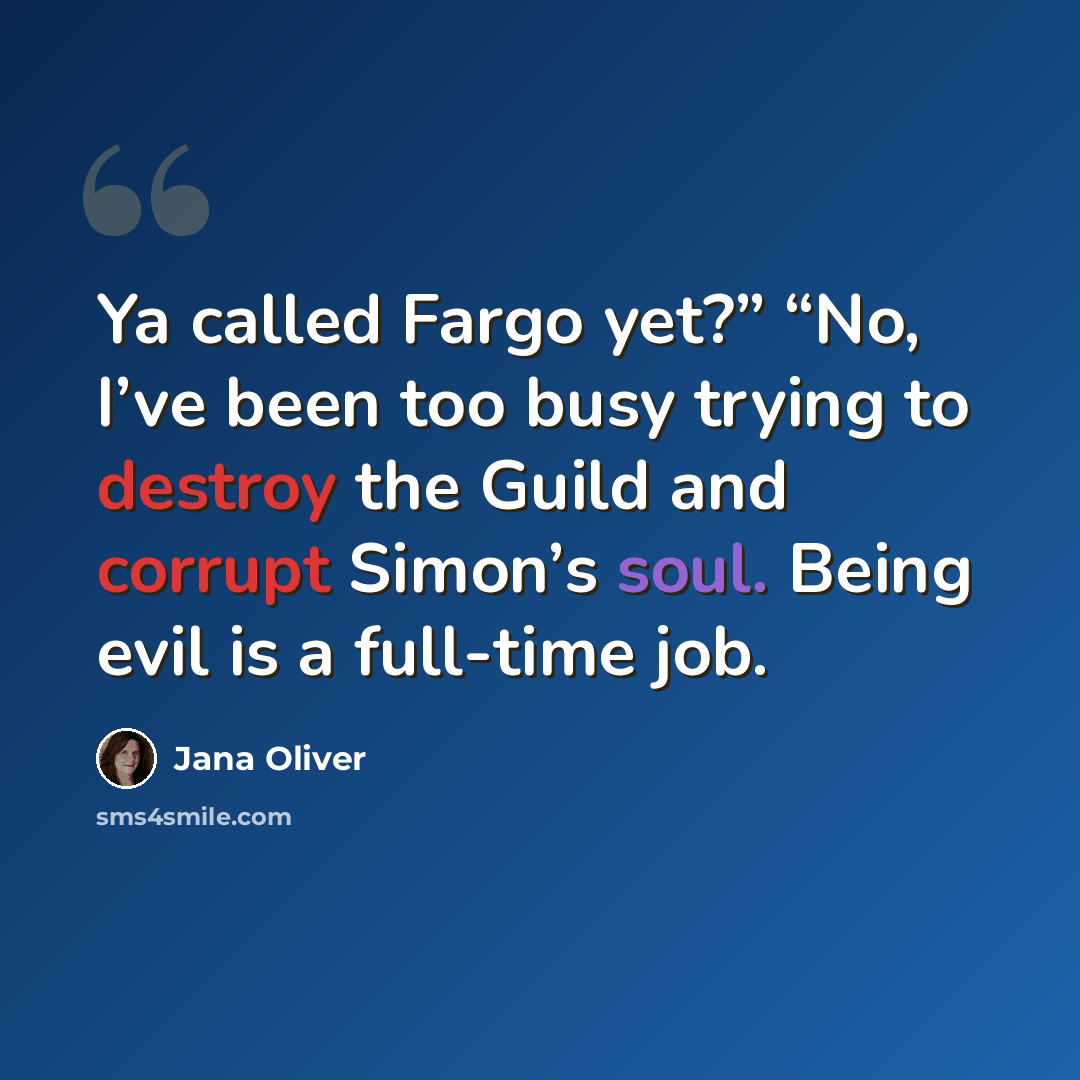 “Ya called Fargo yet?” “No, I’ve been too busy trying to destroy the Guild and corrupt Simon’s soul. Being evil is a full-time job.” quote by Jana Oliver