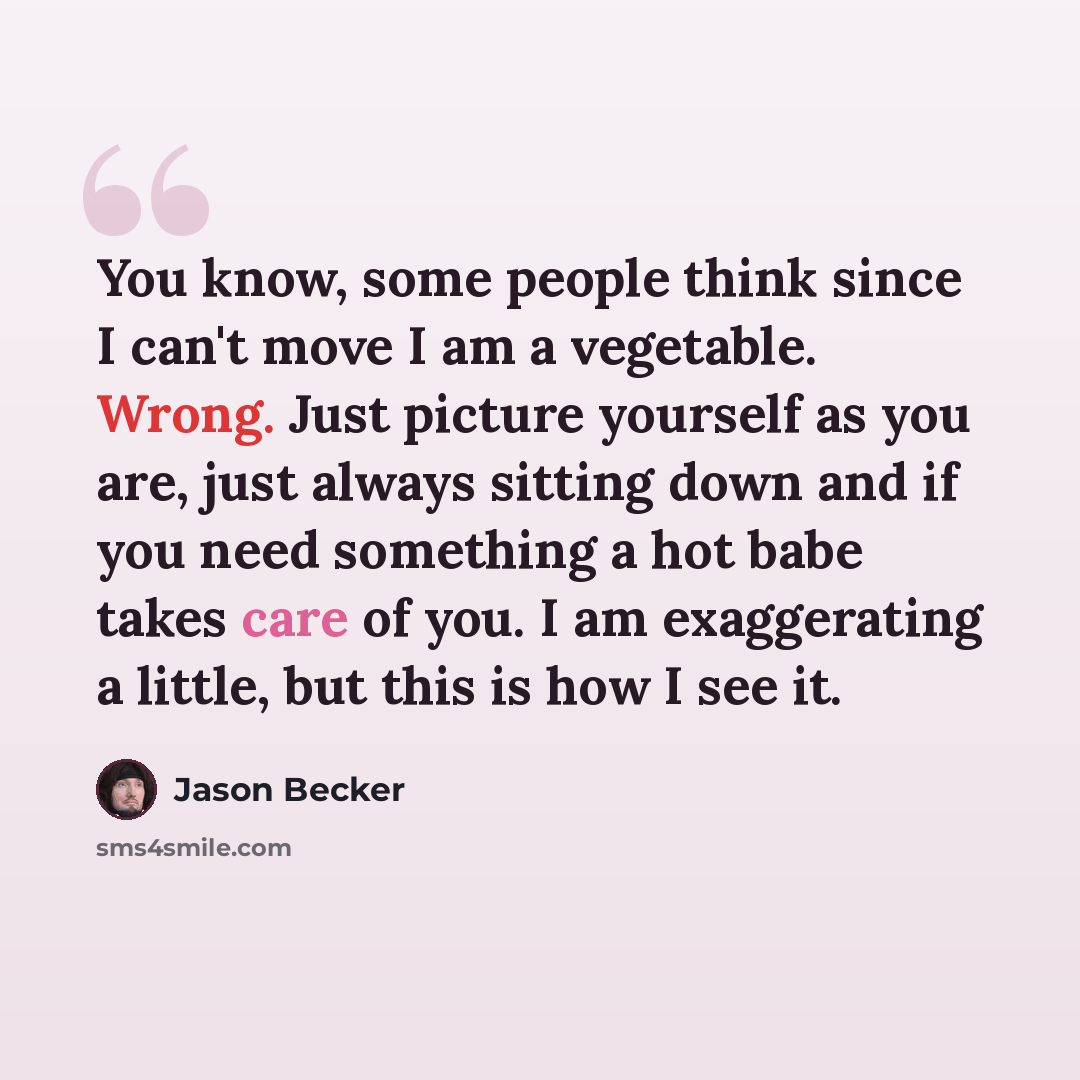 “You know, some people think since I can't move I am a vegetable. Wrong. Just picture yourself as you are, just always sitting down and if you need something a hot babe takes care of you. I am exaggerating a little, but this is how I see it.” quote by Jason Becker