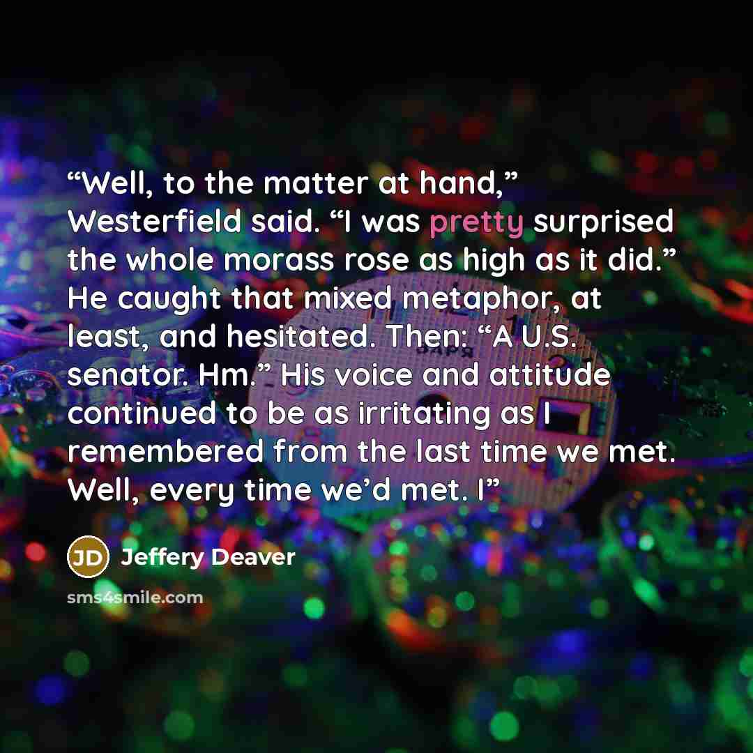 “Well, to the matter at hand,” Westerfield said. “I was pretty surprised the whole morass rose as high as it did.” He caught that mixed metaphor, at least, and hesitated. Then: “A U.S. senator. Hm.” His voice and attitude continued to be as irritating as I remembered from the last time we met…” quote by Jeffery Deaver