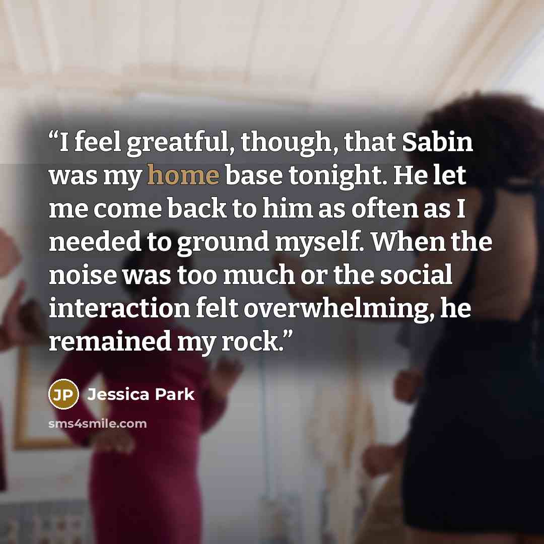 “I feel greatful, though, that Sabin was my home base tonight. He let me come back to him as often as I needed to ground myself. When the noise was too much or the social interaction felt overwhelming, he remained my rock.” quote by Jessica Park