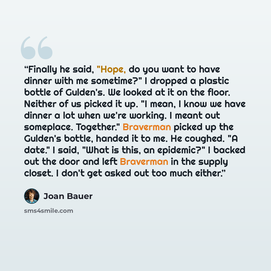 “Finally he said, "Hope, do you want to have dinner with me sometime?" I dropped a plastic bottle of Gulden's. We looked at it on the floor. Neither of us picked it up. "I mean, I know we have dinner a lot when we're working. I meant out someplace. Together." Braverman picked up the Gulden's…” quote by Joan Bauer