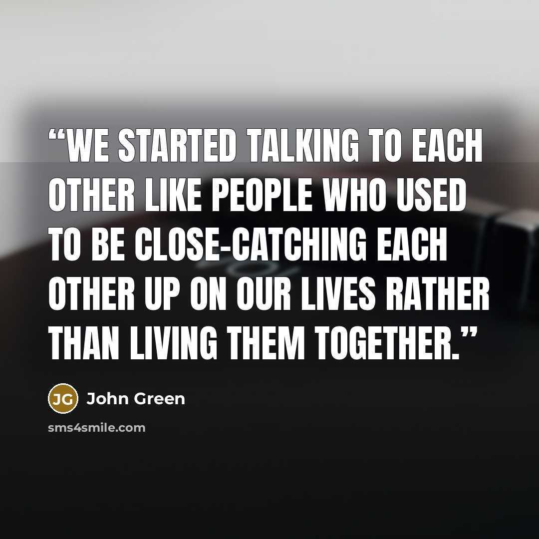 “We started talking to each other like people who used to be close-catching each other up on our lives rather than living them together.” quote by John Green
