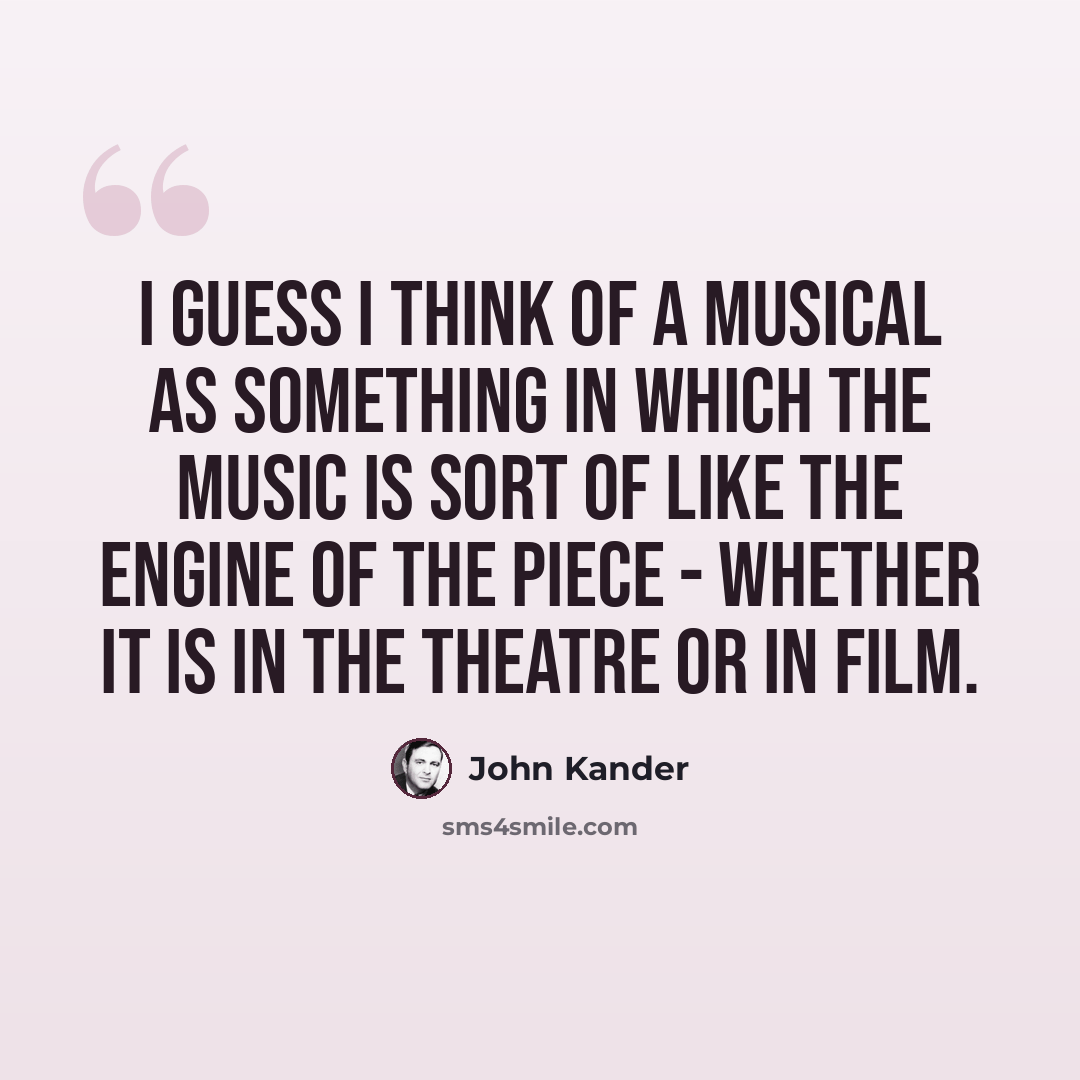 “I guess I think of a musical as something in which the music is sort of like the engine of the piece - whether it is in the theatre or in film.” quote by John Kander