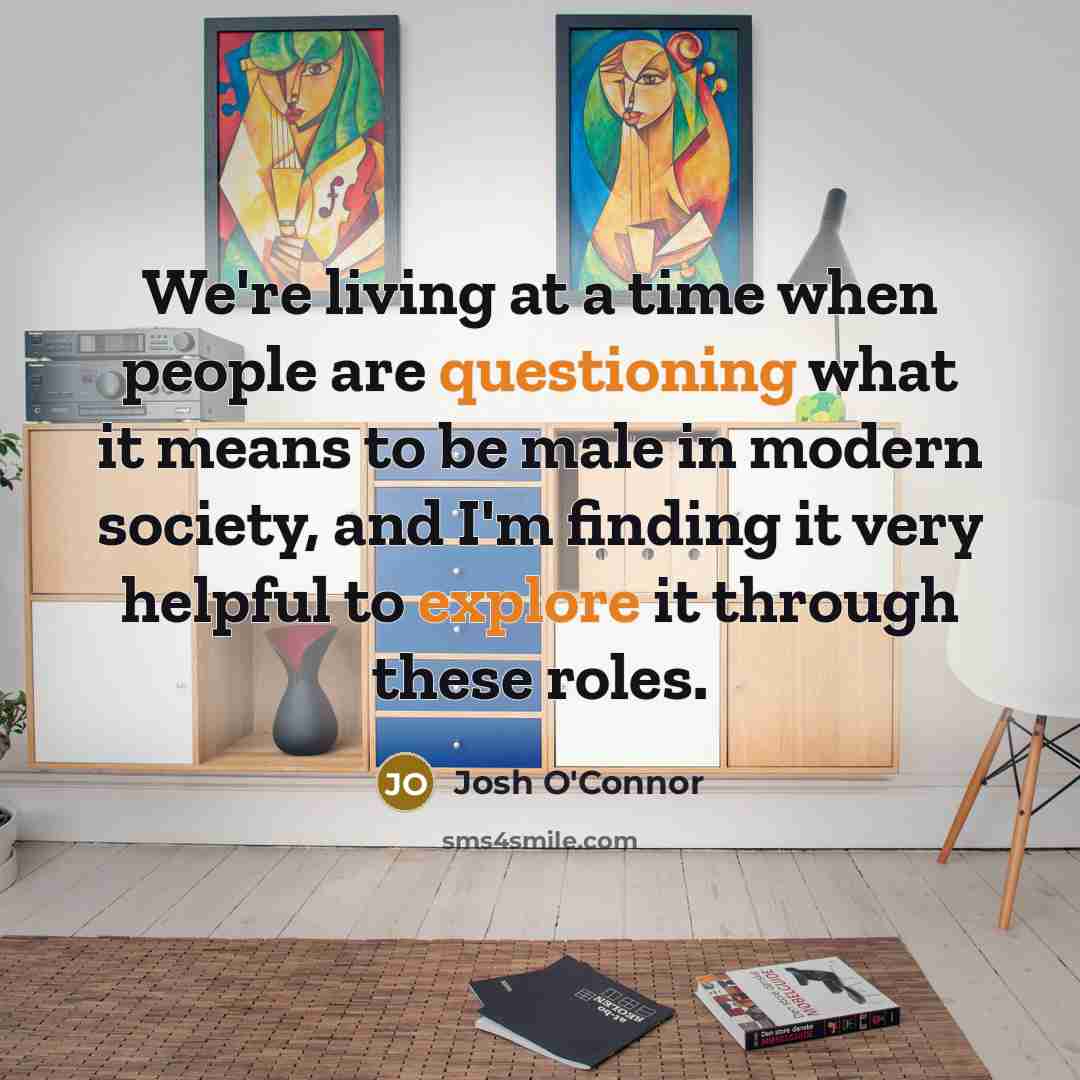 “We're living at a time when people are questioning what it means to be male in modern society, and I'm finding it very helpful to explore it through these roles.” quote by Josh O'Connor