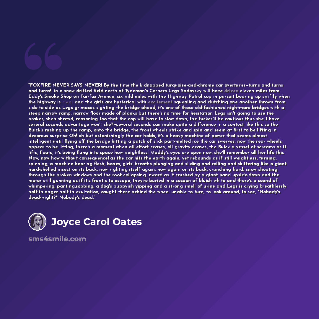 “FOXFIRE NEVER SAYS NEVER! By the time the kidnapped turquoise-and-chrome car overturns--turns and turns and turns!--in a snow-drifted field north of Tydeman's Corners Legs Sadovsky will have driven eleven miles from Eddy's Smoke Shop on Fairfax Avenue, six wild miles with the Highway Patrol cop in…” quote by Joyce Carol Oates