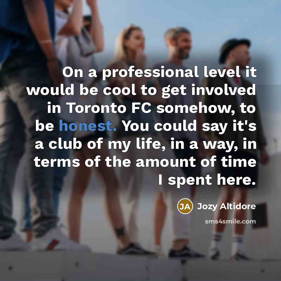 “On a professional level it would be cool to get involved in Toronto FC somehow, to be honest. You could say it's a club of my life, in a way, in terms of the amount of time I spent here.” quote by Jozy Altidore
