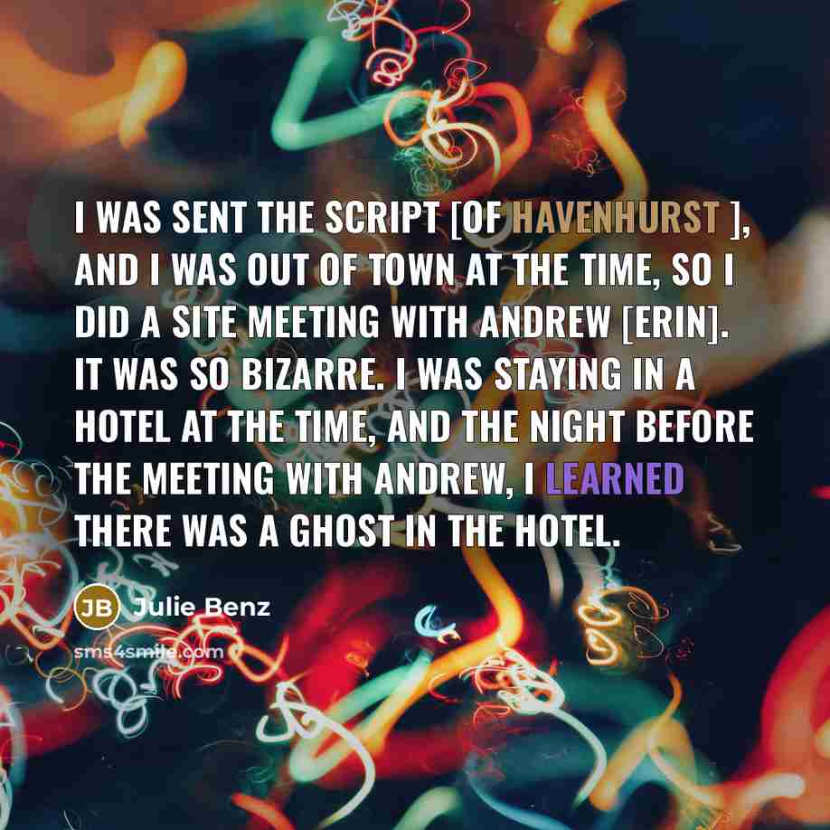 “I was sent the script [of Havenhurst ], and I was out of town at the time, so I did a site meeting with Andrew [Erin]. It was so bizarre. I was staying in a hotel at the time, and the night before the meeting with Andrew, I learned there was a ghost in the hotel.” quote by Julie Benz