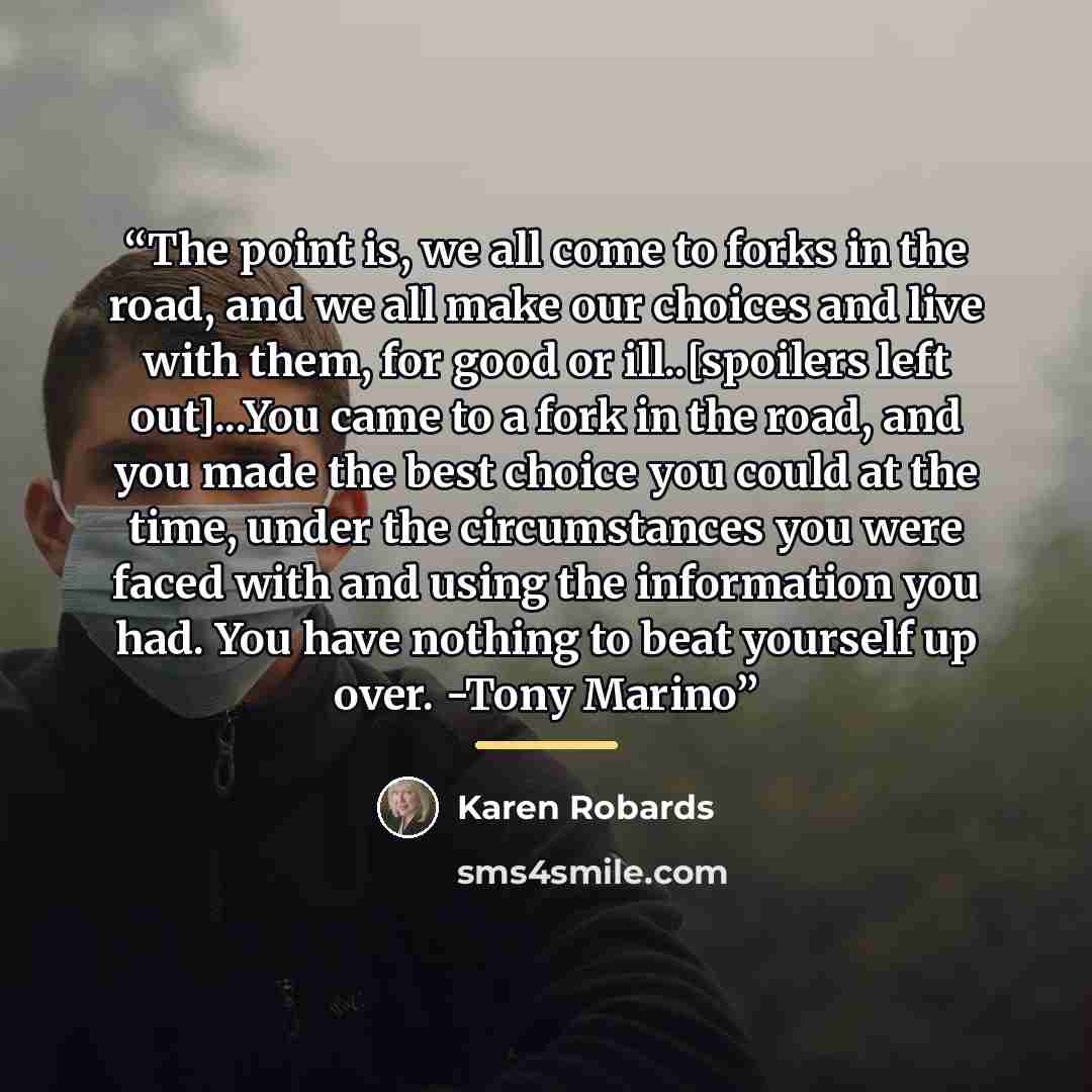 “The point is, we all come to forks in the road, and we all make our choices and live with them, for good or ill..[spoilers left out]...You came to a fork in the road, and you made the best choice you could at the time, under the circumstances you were faced with and using the information you had…” quote by Karen Robards