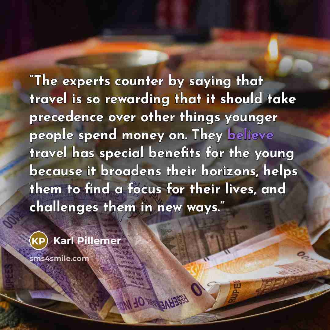 “The experts counter by saying that travel is so rewarding that it should take precedence over other things younger people spend money on. They believe travel has special benefits for the young because it broadens their horizons, helps them to find a focus for their lives, and challenges them in…” quote by Karl Pillemer