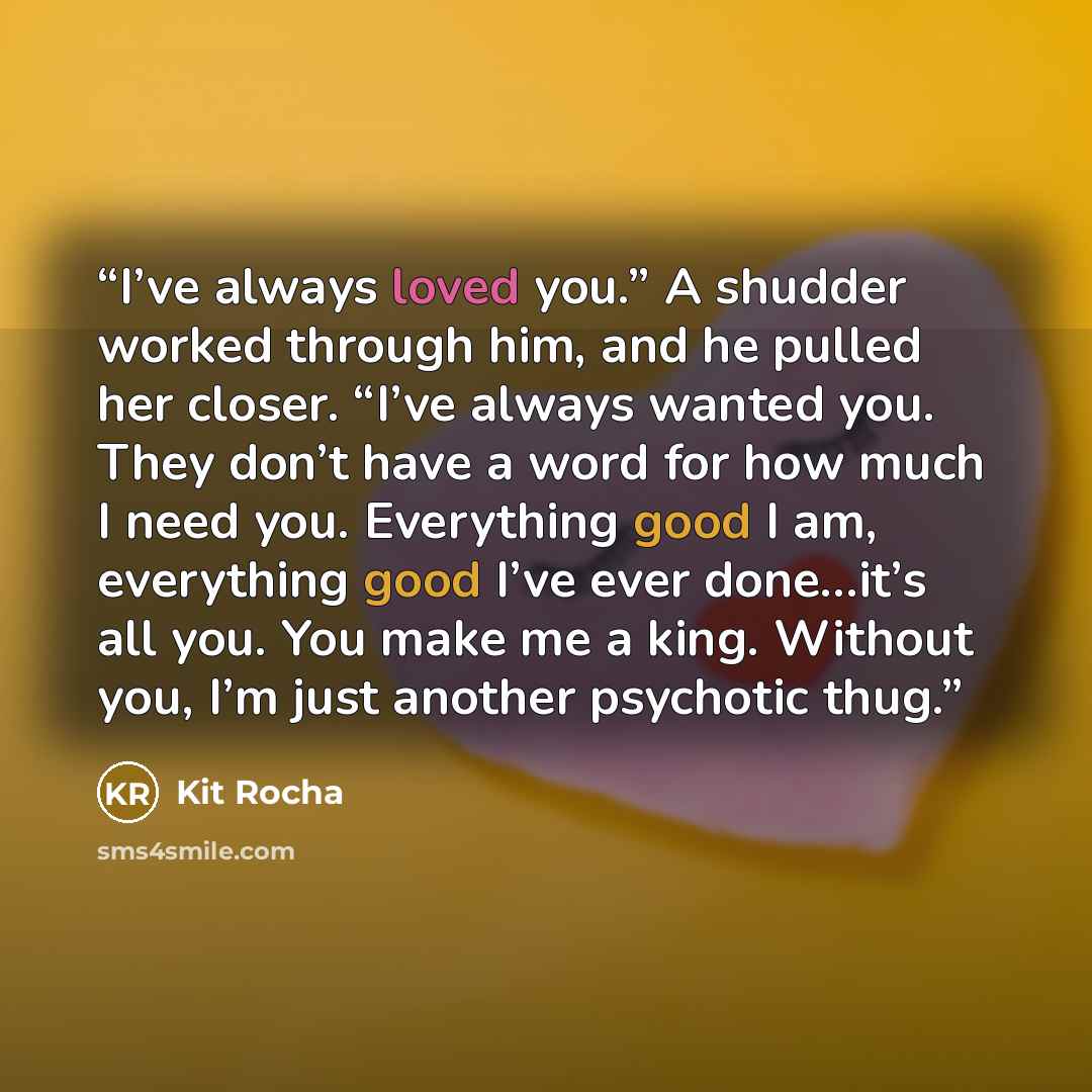 “I’ve always loved you.” A shudder worked through him, and he pulled her closer. “I’ve always wanted you. They don’t have a word for how much I need you. Everything good I am, everything good I’ve ever done…it’s all you. You make me a king. Without you, I’m just another psychotic thug.” quote by Kit Rocha