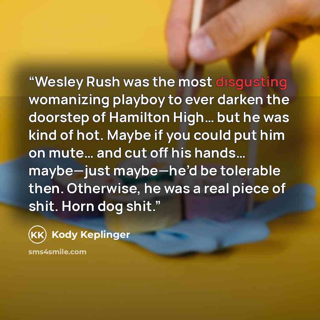 “Wesley Rush was the most disgusting womanizing playboy to ever darken the doorstep of Hamilton High… but he was kind of hot. Maybe if you could put him on mute… and cut off his hands… maybe—just maybe—he’d be tolerable then. Otherwise, he was a real piece of shit. Horn dog shit.” quote by Kody Keplinger