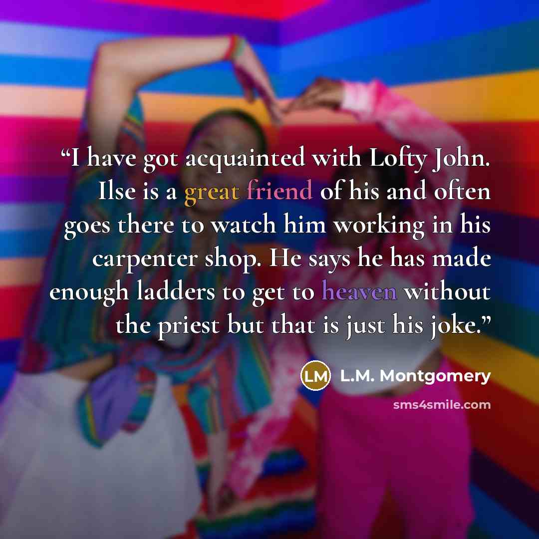 “I have got acquainted with Lofty John. Ilse is a great friend of his and often goes there to watch him working in his carpenter shop. He says he has made enough ladders to get to heaven without the priest but that is just his joke.” quote by L.M. Montgomery