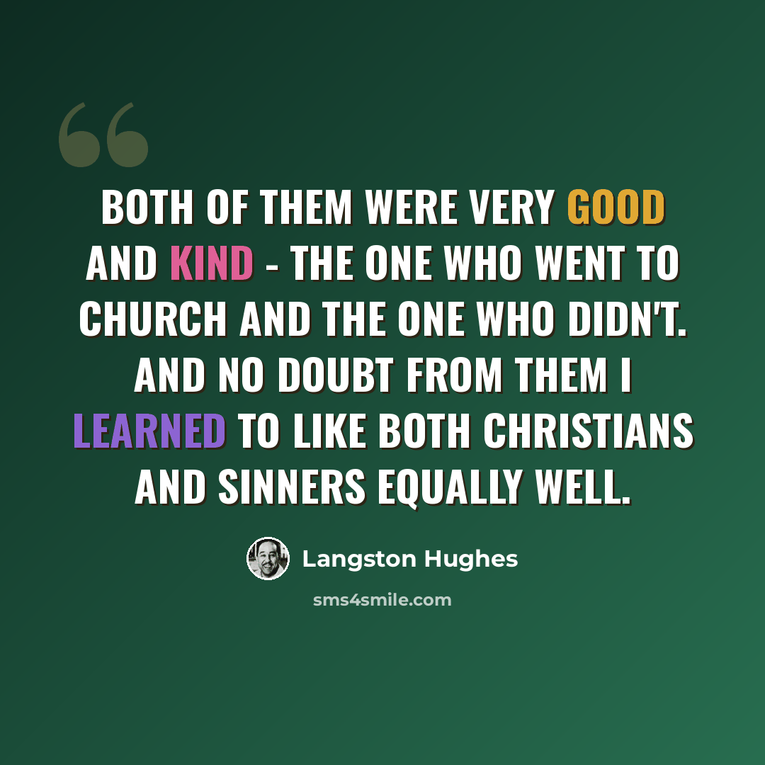 “Both of them were very good and kind - the one who went to church and the one who didn't. And no doubt from them I learned to like both Christians and sinners equally well.” quote by Langston Hughes