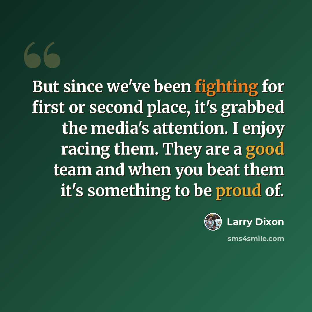 “But since we've been fighting for first or second place, it's grabbed the media's attention. I enjoy racing them. They are a good team and when you beat them it's something to be proud of.” quote by Larry Dixon