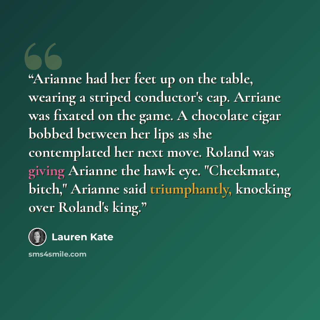 “Arianne had her feet up on the table, wearing a striped conductor's cap. Arriane was fixated on the game. A chocolate cigar bobbed between her lips as she contemplated her next move. Roland was giving Arianne the hawk eye. "Checkmate, bitch," Arianne said triumphantly, knocking over Roland's king.” quote by lauren kate