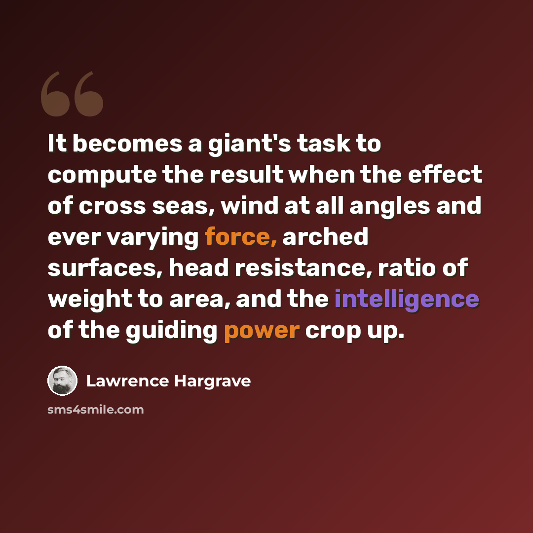 “It becomes a giant's task to compute the result when the effect of cross seas, wind at all angles and ever varying force, arched surfaces, head resistance, ratio of weight to area, and the intelligence of the guiding power crop up.” quote by Lawrence Hargrave