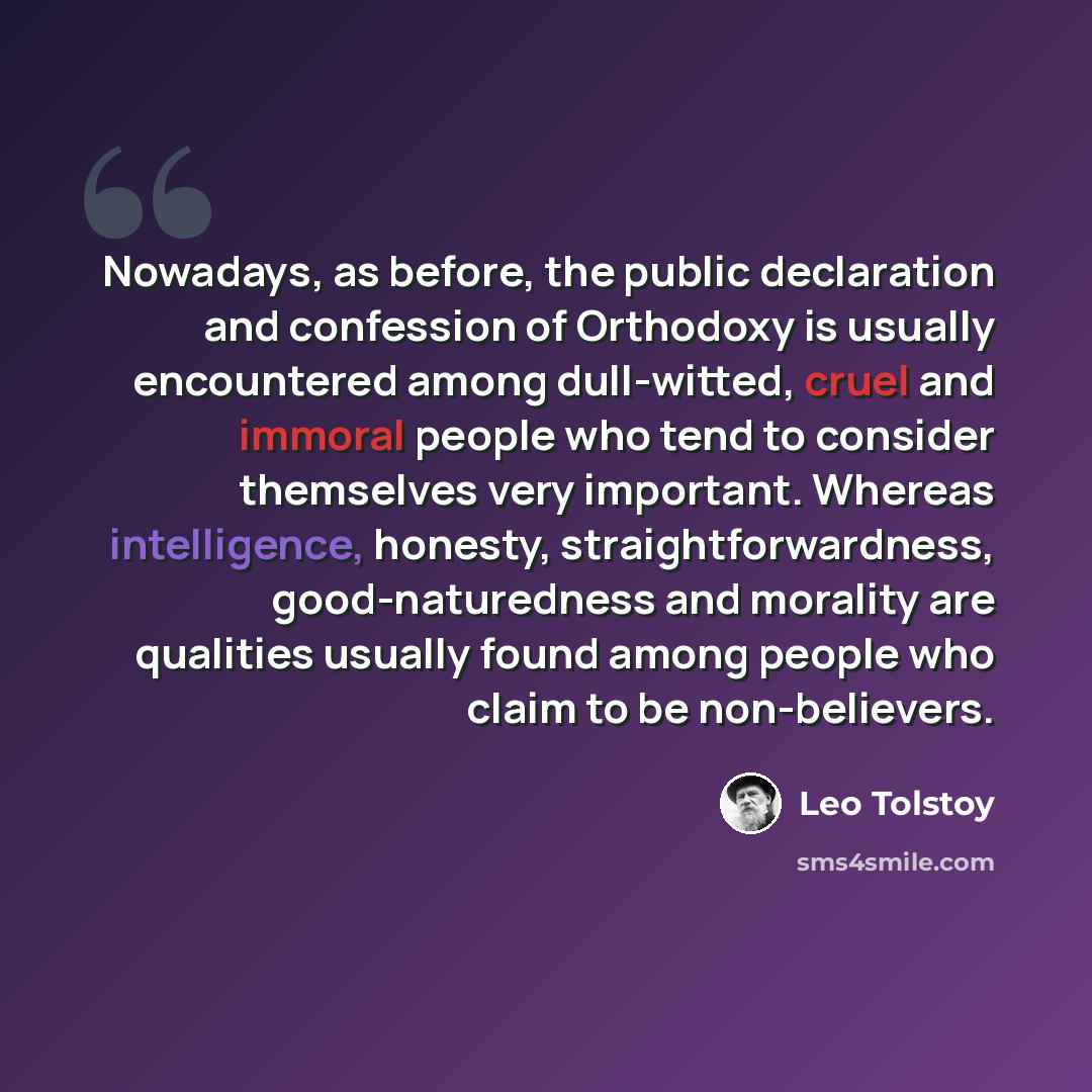 “Nowadays, as before, the public declaration and confession of Orthodoxy is usually encountered among dull-witted, cruel and immoral people who tend to consider themselves very important. Whereas intelligence, honesty, straightforwardness, good-naturedness and morality are qualities usually found…” quote by Leo Tolstoy